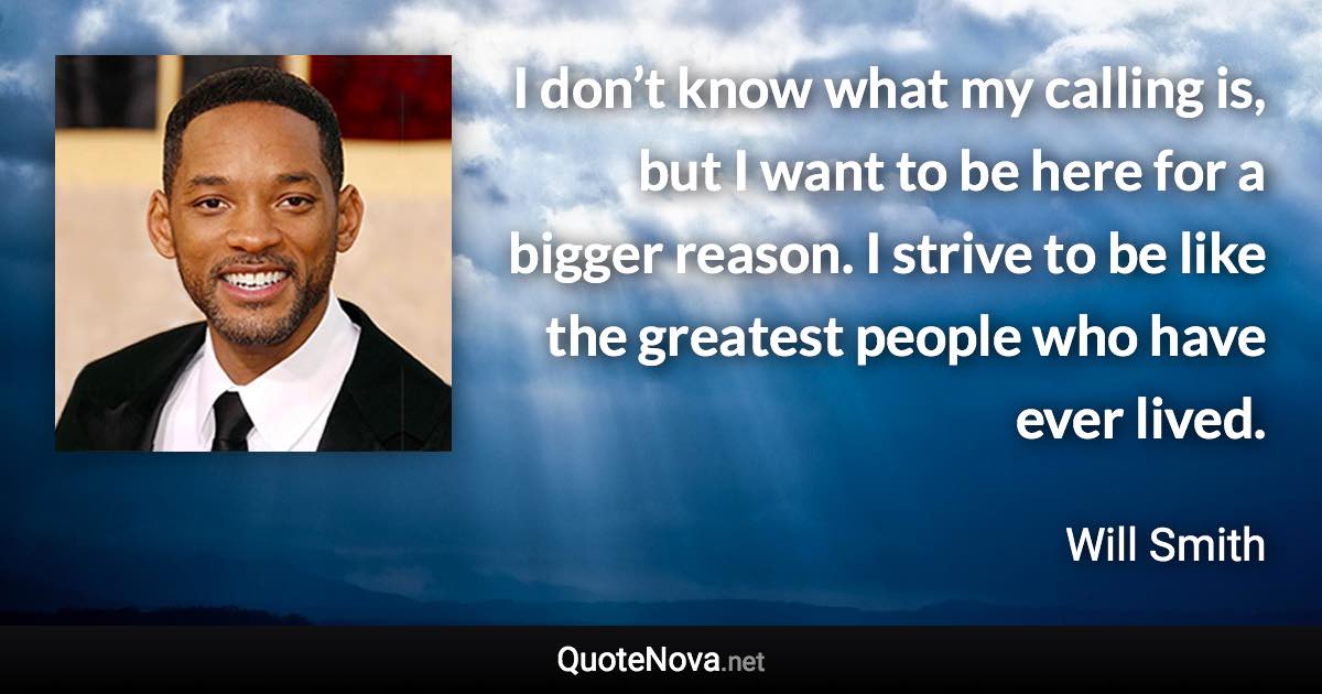 I don’t know what my calling is, but I want to be here for a bigger reason. I strive to be like the greatest people who have ever lived. - Will Smith quote