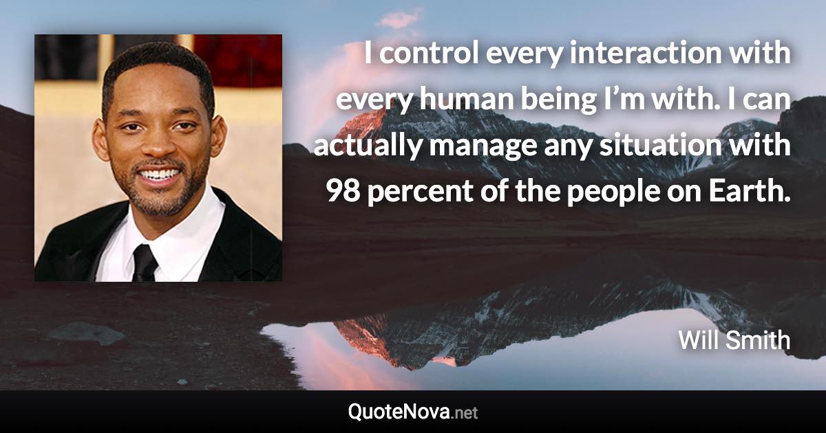 I control every interaction with every human being I’m with. I can actually manage any situation with 98 percent of the people on Earth. - Will Smith quote