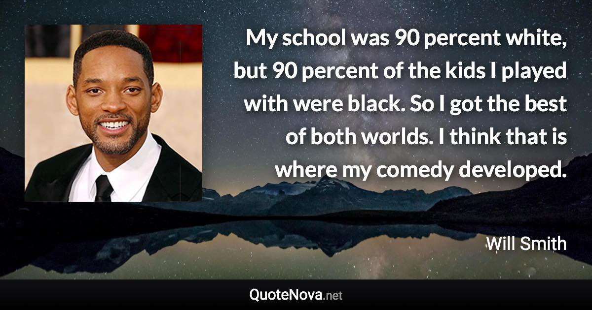 My school was 90 percent white, but 90 percent of the kids I played with were black. So I got the best of both worlds. I think that is where my comedy developed. - Will Smith quote