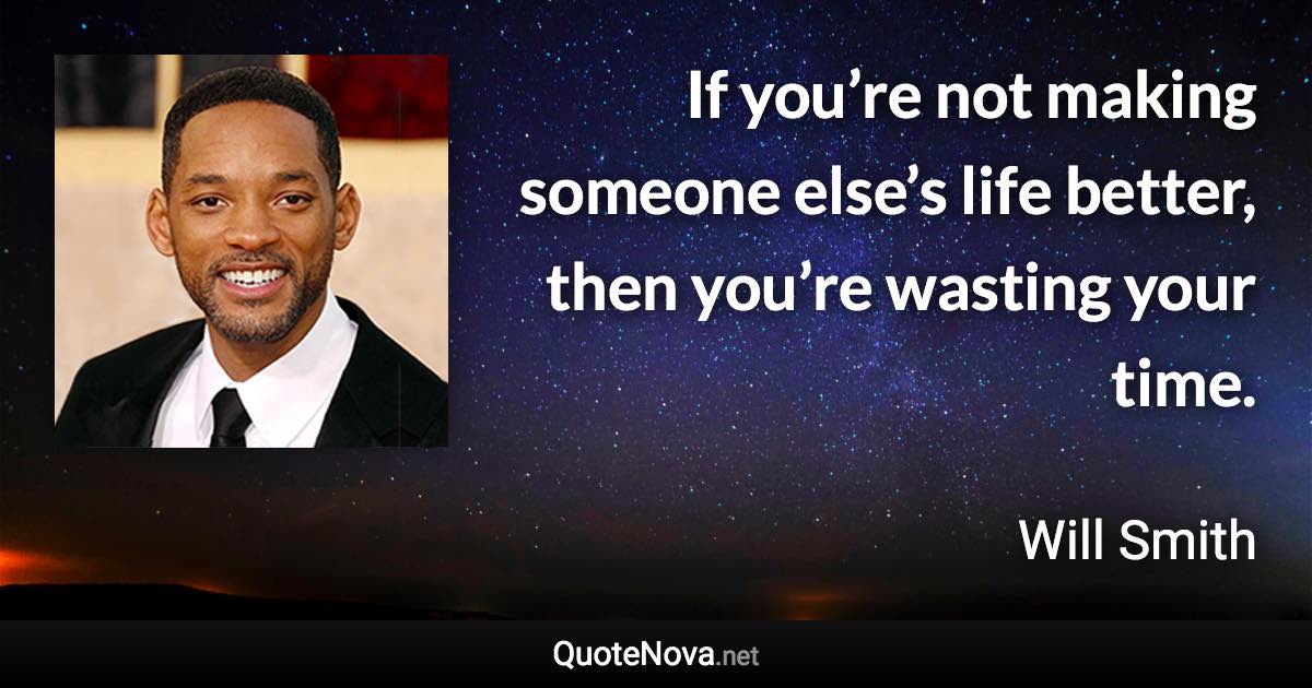 If you’re not making someone else’s life better, then you’re wasting your time. - Will Smith quote
