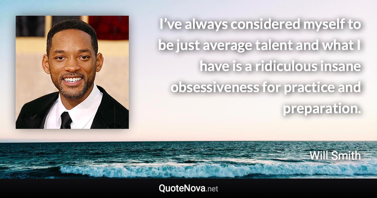 I’ve always considered myself to be just average talent and what I have is a ridiculous insane obsessiveness for practice and preparation. - Will Smith quote
