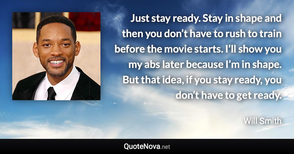 Just stay ready. Stay in shape and then you don’t have to rush to train before the movie starts. I’ll show you my abs later because I’m in shape. But that idea, if you stay ready, you don’t have to get ready. - Will Smith quote