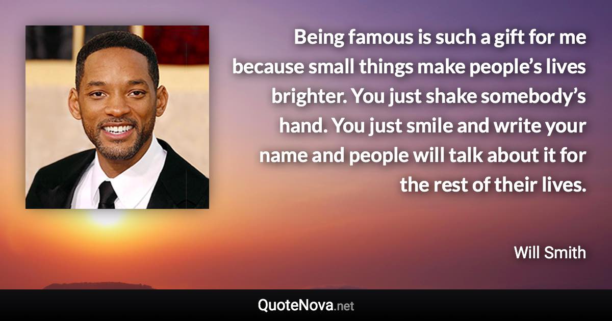 Being famous is such a gift for me because small things make people’s lives brighter. You just shake somebody’s hand. You just smile and write your name and people will talk about it for the rest of their lives. - Will Smith quote