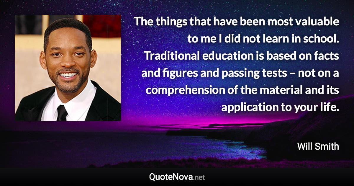 The things that have been most valuable to me I did not learn in school. Traditional education is based on facts and figures and passing tests – not on a comprehension of the material and its application to your life. - Will Smith quote