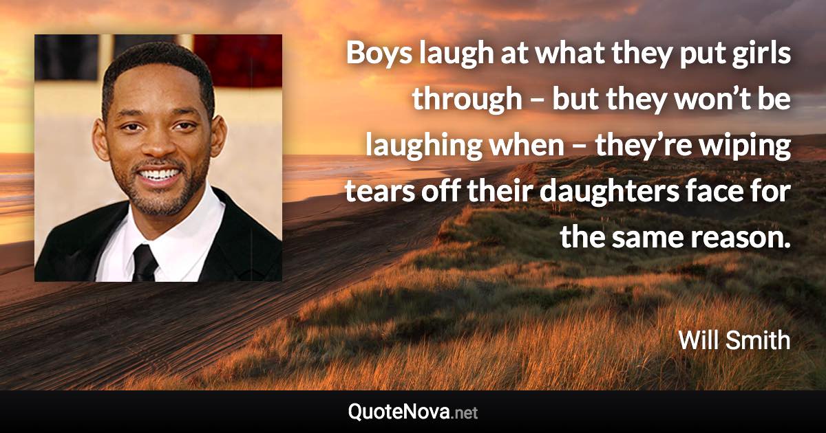 Boys laugh at what they put girls through – but they won’t be laughing when – they’re wiping tears off their daughters face for the same reason. - Will Smith quote