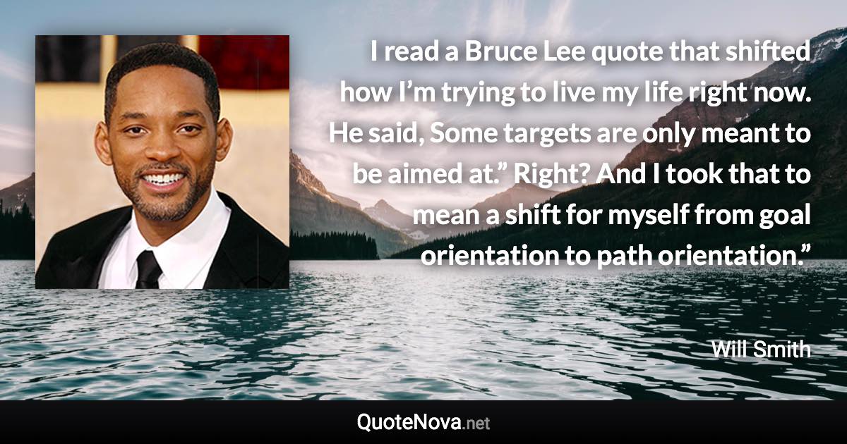 I read a Bruce Lee quote that shifted how I’m trying to live my life right now. He said, Some targets are only meant to be aimed at.” Right? And I took that to mean a shift for myself from goal orientation to path orientation.” - Will Smith quote