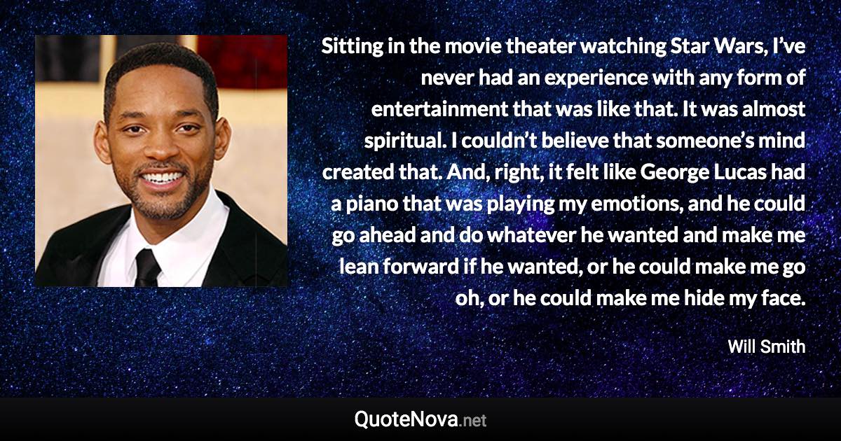 Sitting in the movie theater watching Star Wars, I’ve never had an experience with any form of entertainment that was like that. It was almost spiritual. I couldn’t believe that someone’s mind created that. And, right, it felt like George Lucas had a piano that was playing my emotions, and he could go ahead and do whatever he wanted and make me lean forward if he wanted, or he could make me go oh, or he could make me hide my face. - Will Smith quote