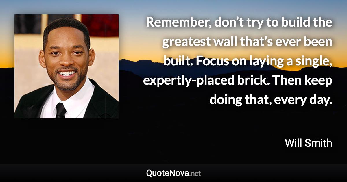 Remember, don’t try to build the greatest wall that’s ever been built. Focus on laying a single, expertly-placed brick. Then keep doing that, every day. - Will Smith quote