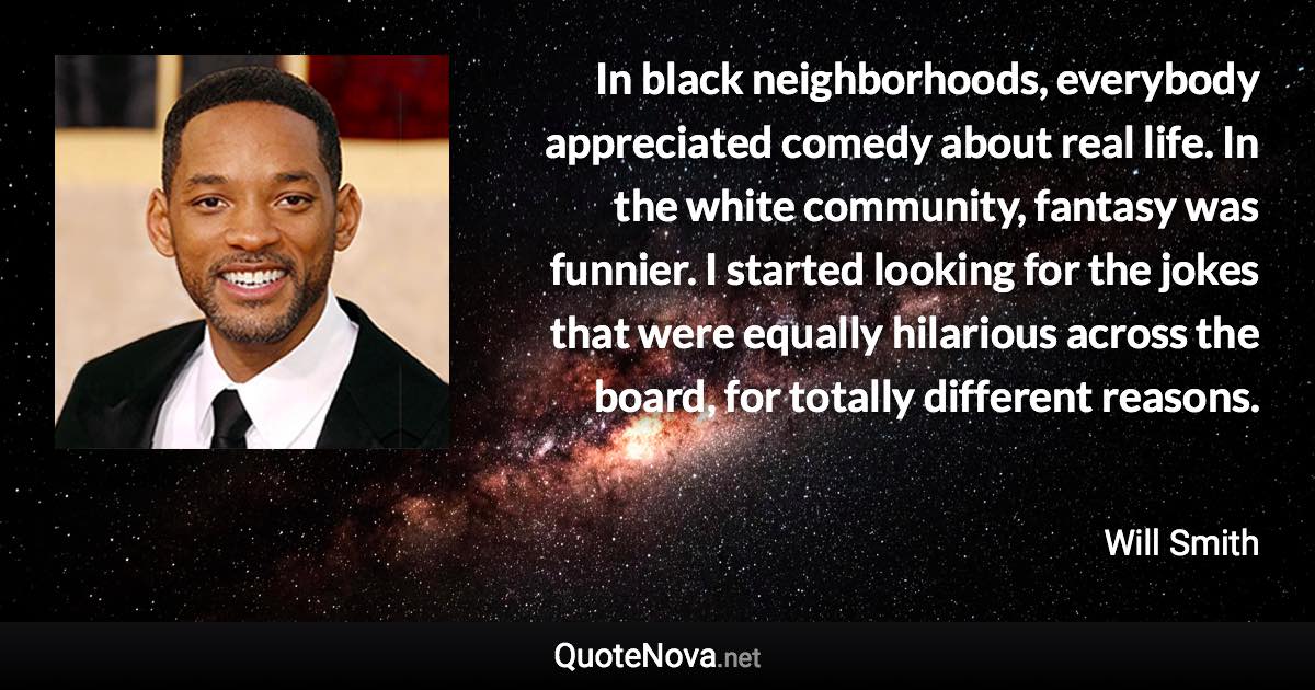 In black neighborhoods, everybody appreciated comedy about real life. In the white community, fantasy was funnier. I started looking for the jokes that were equally hilarious across the board, for totally different reasons. - Will Smith quote