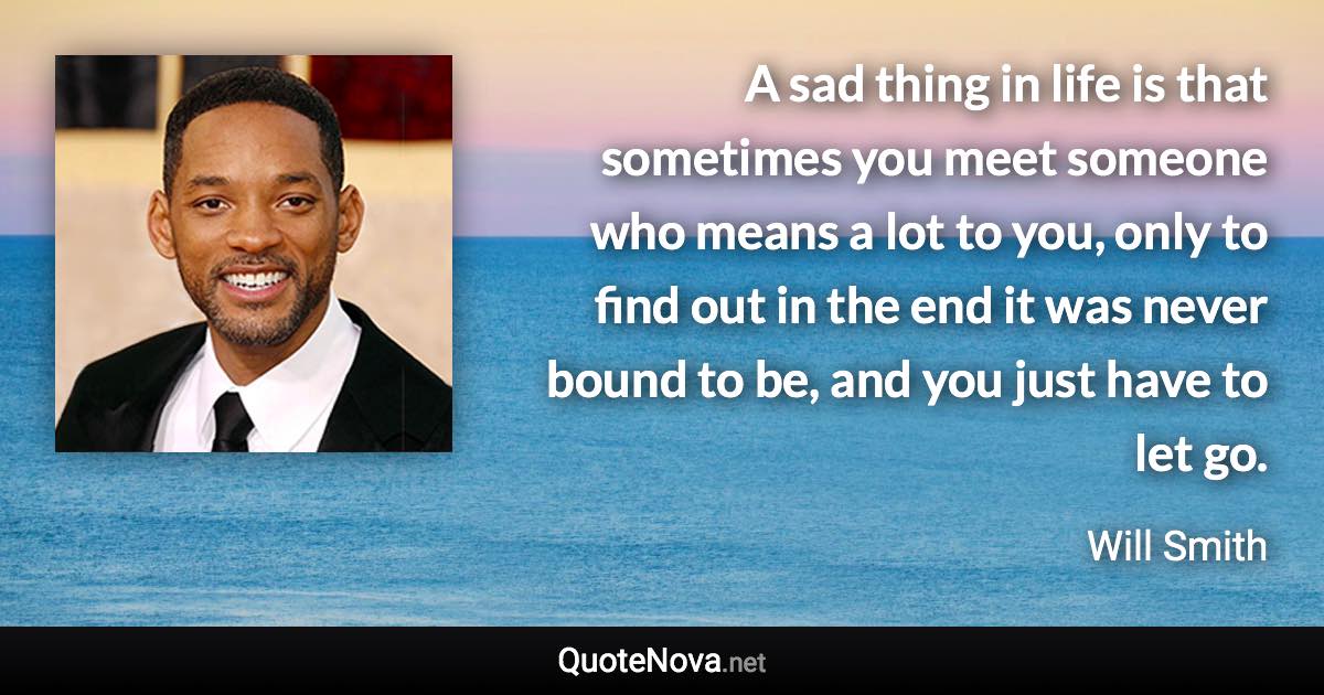 A sad thing in life is that sometimes you meet someone who means a lot to you, only to find out in the end it was never bound to be, and you just have to let go. - Will Smith quote