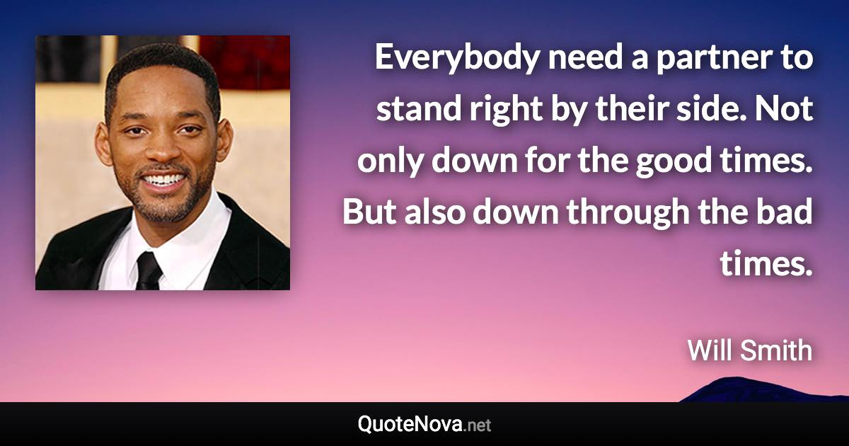 Everybody need a partner to stand right by their side. Not only down for the good times. But also down through the bad times. - Will Smith quote