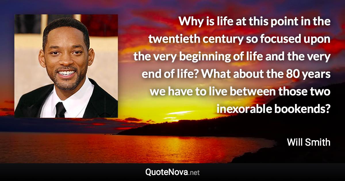 Why is life at this point in the twentieth century so focused upon the very beginning of life and the very end of life? What about the 80 years we have to live between those two inexorable bookends? - Will Smith quote