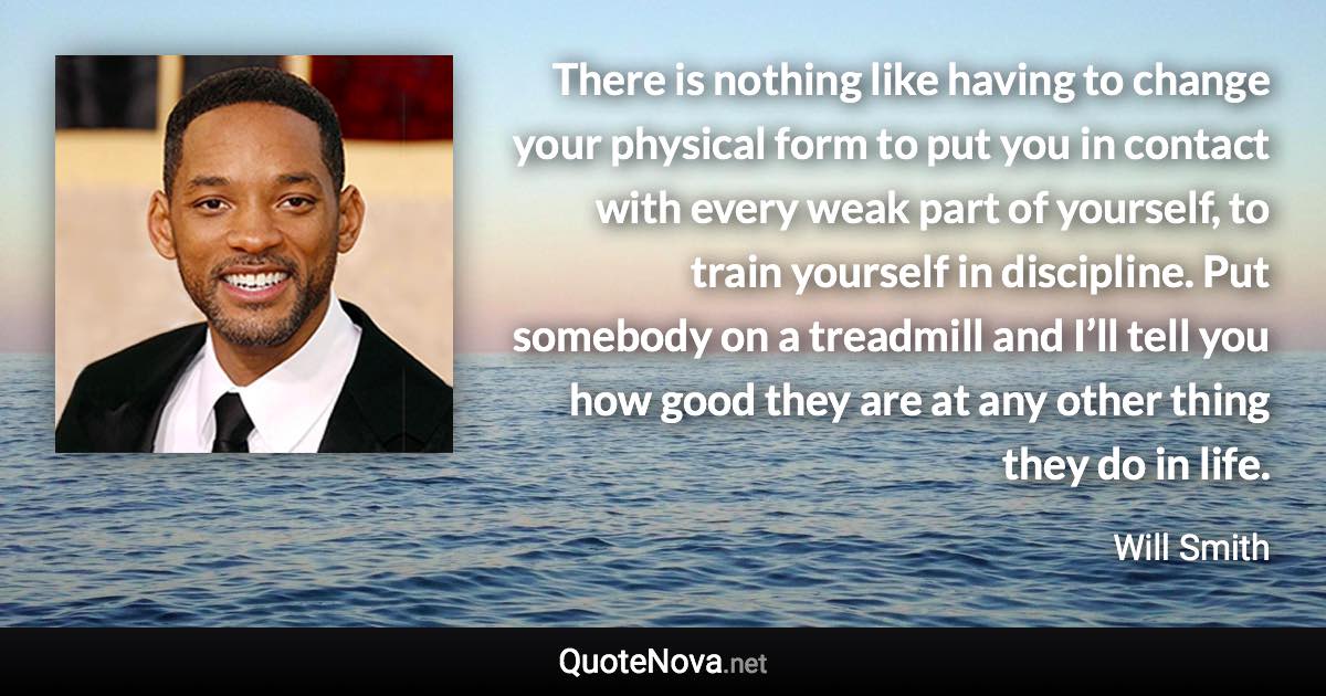 There is nothing like having to change your physical form to put you in contact with every weak part of yourself, to train yourself in discipline. Put somebody on a treadmill and I’ll tell you how good they are at any other thing they do in life. - Will Smith quote