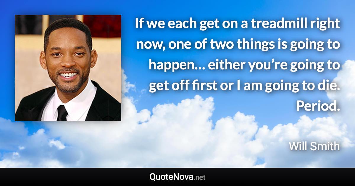 If we each get on a treadmill right now, one of two things is going to happen… either you’re going to get off first or I am going to die. Period. - Will Smith quote