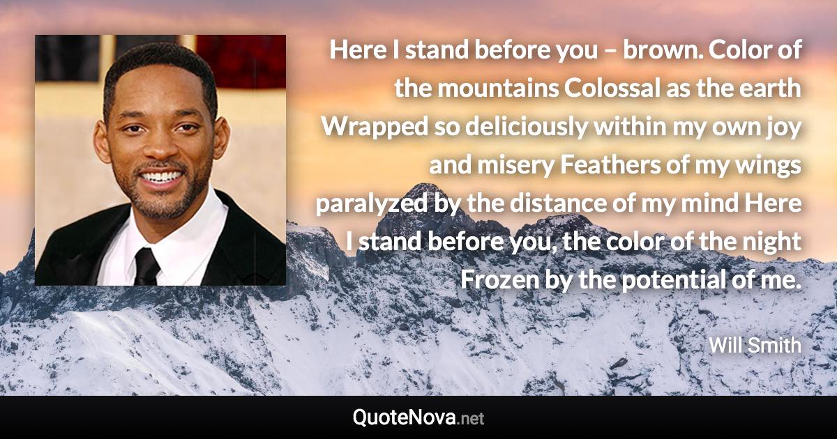 Here I stand before you – brown. Color of the mountains Colossal as the earth Wrapped so deliciously within my own joy and misery Feathers of my wings paralyzed by the distance of my mind Here I stand before you, the color of the night Frozen by the potential of me. - Will Smith quote