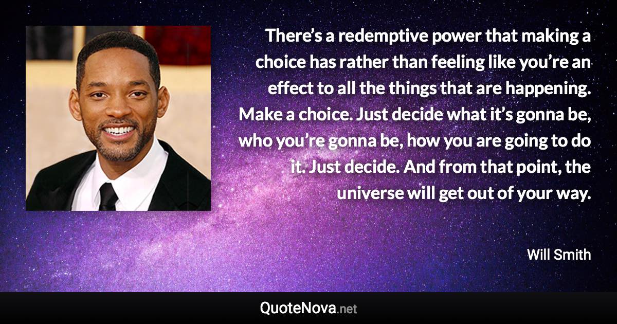 There’s a redemptive power that making a choice has rather than feeling like you’re an effect to all the things that are happening. Make a choice. Just decide what it’s gonna be, who you’re gonna be, how you are going to do it. Just decide. And from that point, the universe will get out of your way. - Will Smith quote