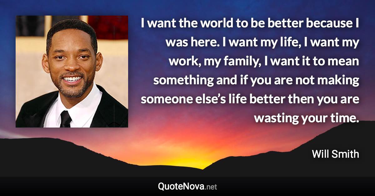 I want the world to be better because I was here. I want my life, I want my work, my family, I want it to mean something and if you are not making someone else’s life better then you are wasting your time. - Will Smith quote