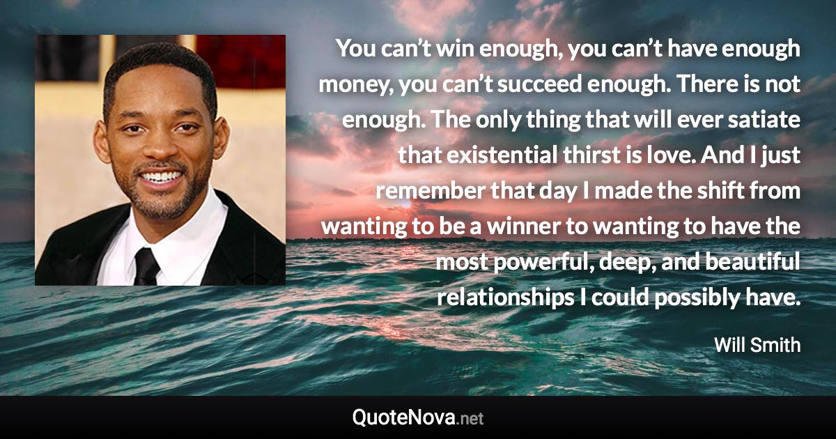 You can’t win enough, you can’t have enough money, you can’t succeed enough. There is not enough. The only thing that will ever satiate that existential thirst is love. And I just remember that day I made the shift from wanting to be a winner to wanting to have the most powerful, deep, and beautiful relationships I could possibly have. - Will Smith quote