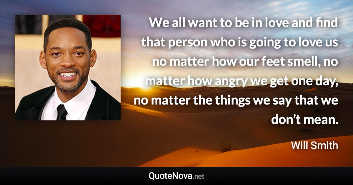 We all want to be in love and find that person who is going to love us no matter how our feet smell, no matter how angry we get one day, no matter the things we say that we don’t mean. - Will Smith quote