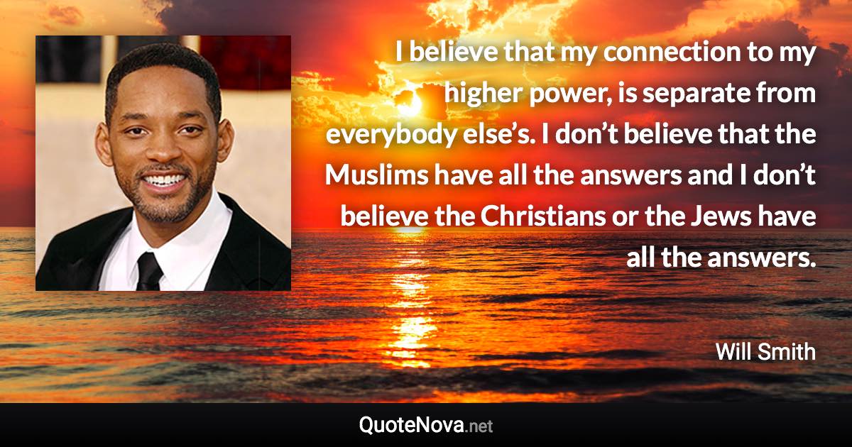 I believe that my connection to my higher power, is separate from everybody else’s. I don’t believe that the Muslims have all the answers and I don’t believe the Christians or the Jews have all the answers. - Will Smith quote