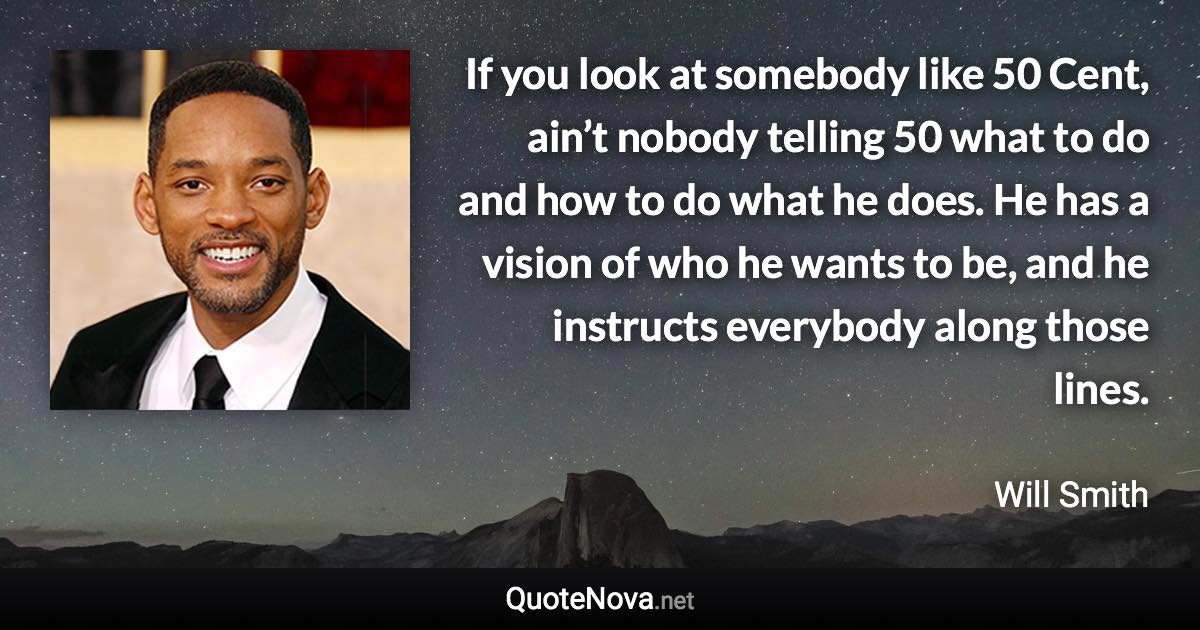 If you look at somebody like 50 Cent, ain’t nobody telling 50 what to do and how to do what he does. He has a vision of who he wants to be, and he instructs everybody along those lines. - Will Smith quote