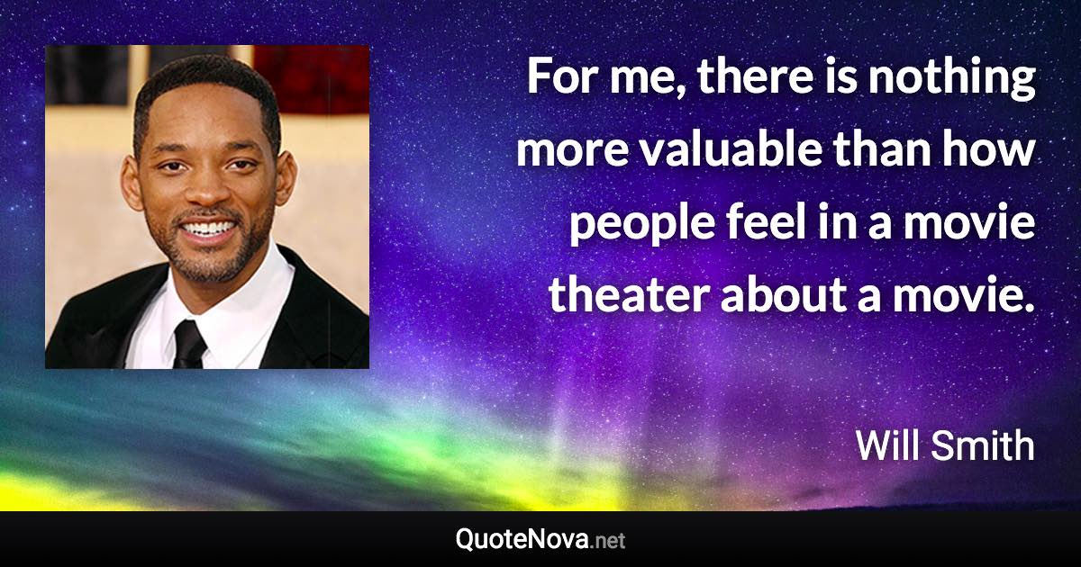 For me, there is nothing more valuable than how people feel in a movie theater about a movie. - Will Smith quote