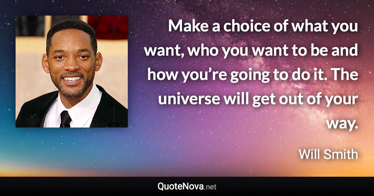 Make a choice of what you want, who you want to be and how you’re going to do it. The universe will get out of your way. - Will Smith quote