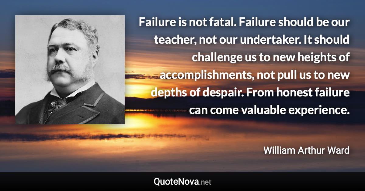 Failure is not fatal. Failure should be our teacher, not our undertaker. It should challenge us to new heights of accomplishments, not pull us to new depths of despair. From honest failure can come valuable experience. - William Arthur Ward quote