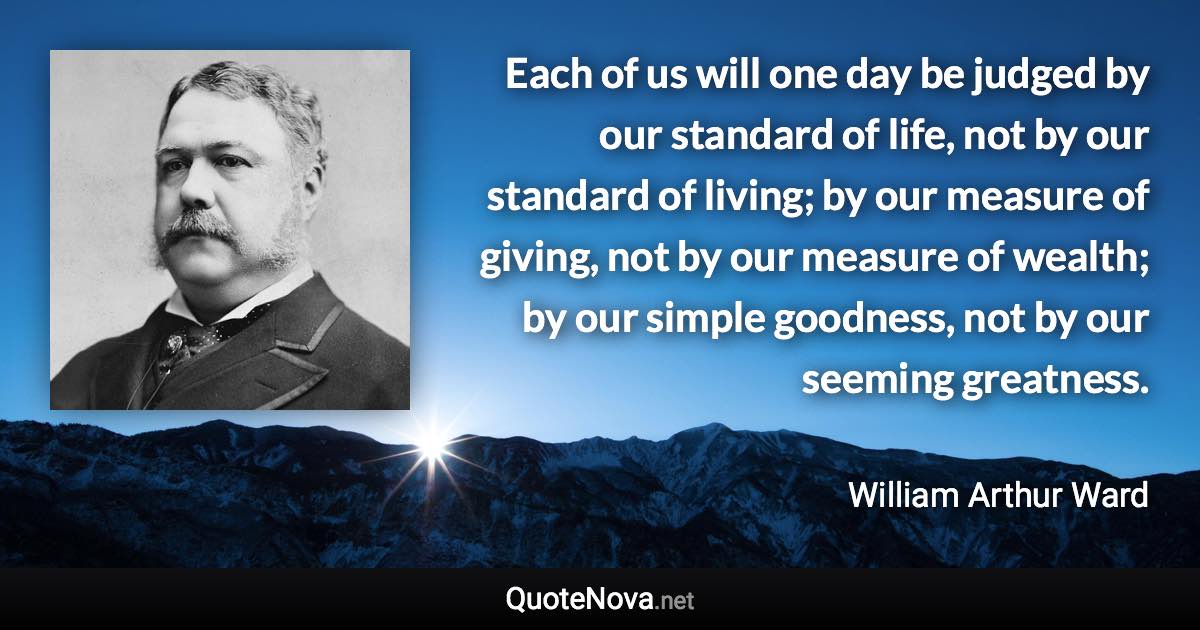 Each of us will one day be judged by our standard of life, not by our standard of living; by our measure of giving, not by our measure of wealth; by our simple goodness, not by our seeming greatness. - William Arthur Ward quote