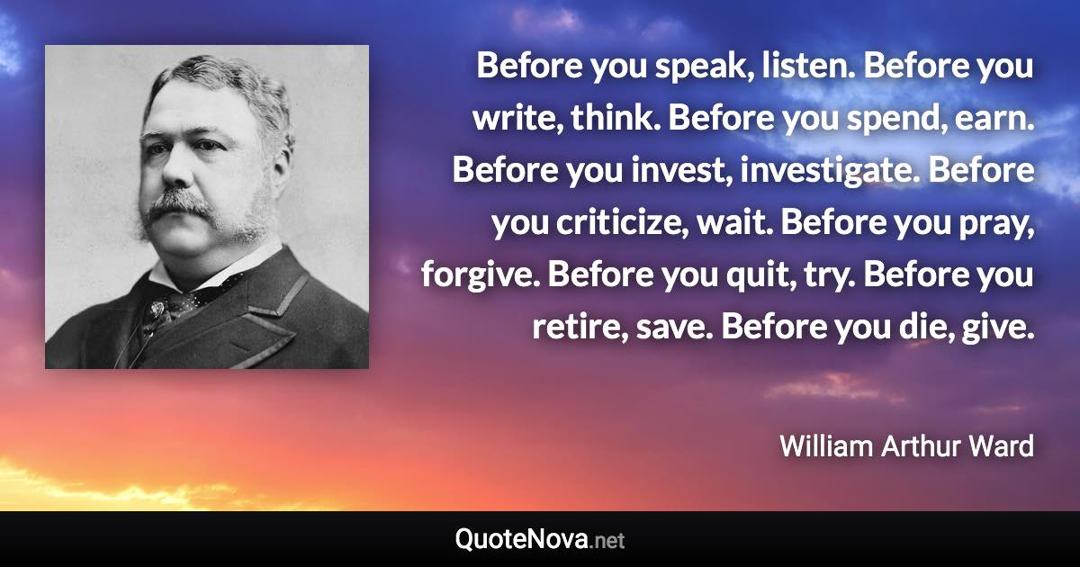 Before you speak, listen. Before you write, think. Before you spend, earn. Before you invest, investigate. Before you criticize, wait. Before you pray, forgive. Before you quit, try. Before you retire, save. Before you die, give. - William Arthur Ward quote