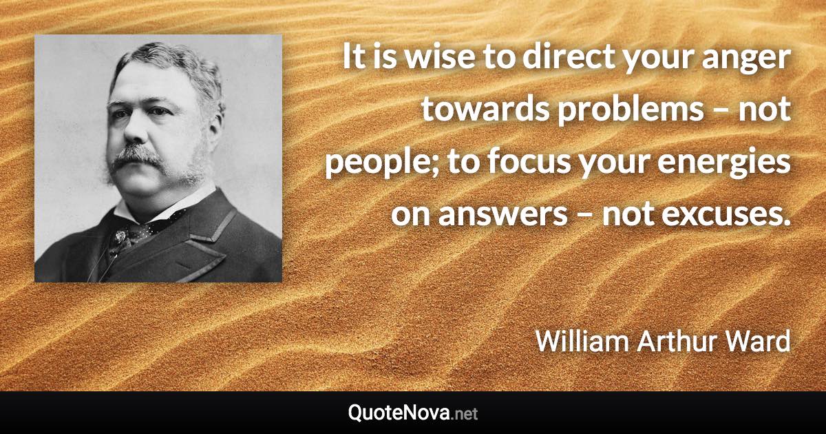 It is wise to direct your anger towards problems – not people; to focus your energies on answers – not excuses. - William Arthur Ward quote