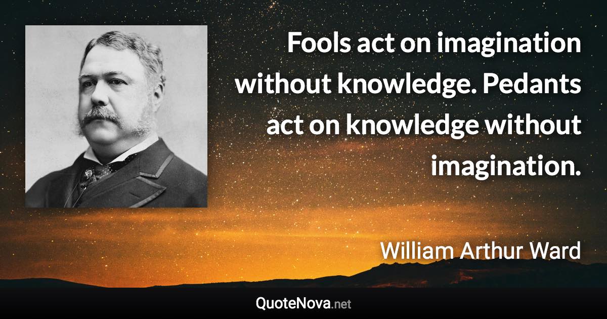 Fools act on imagination without knowledge. Pedants act on knowledge without imagination. - William Arthur Ward quote