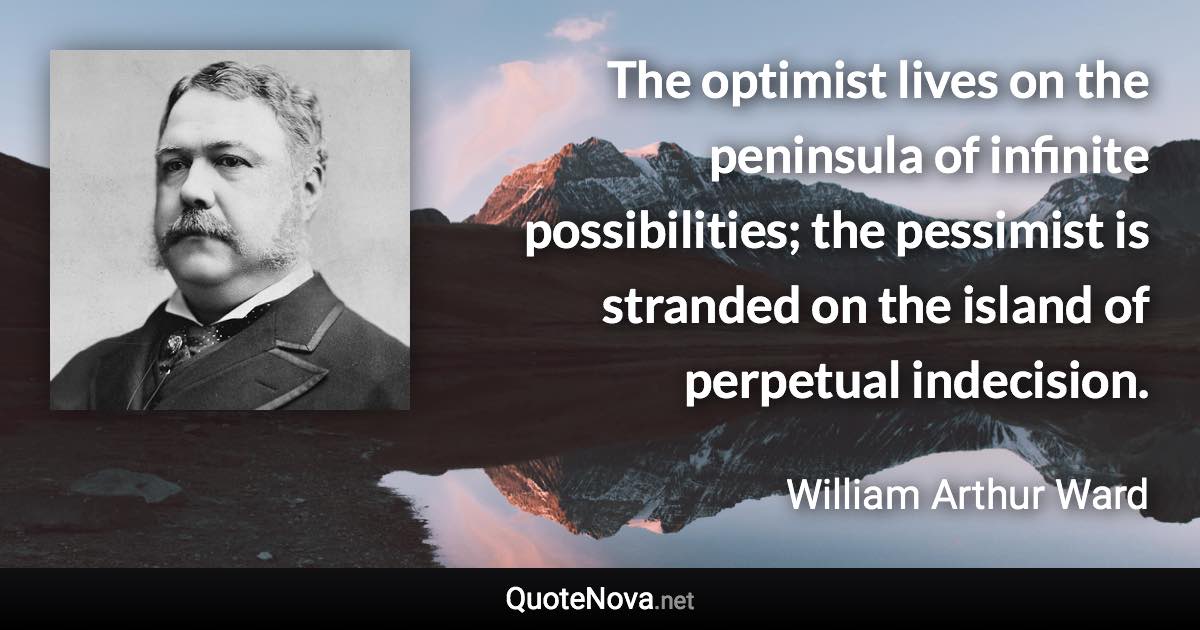 The optimist lives on the peninsula of infinite possibilities; the pessimist is stranded on the island of perpetual indecision. - William Arthur Ward quote