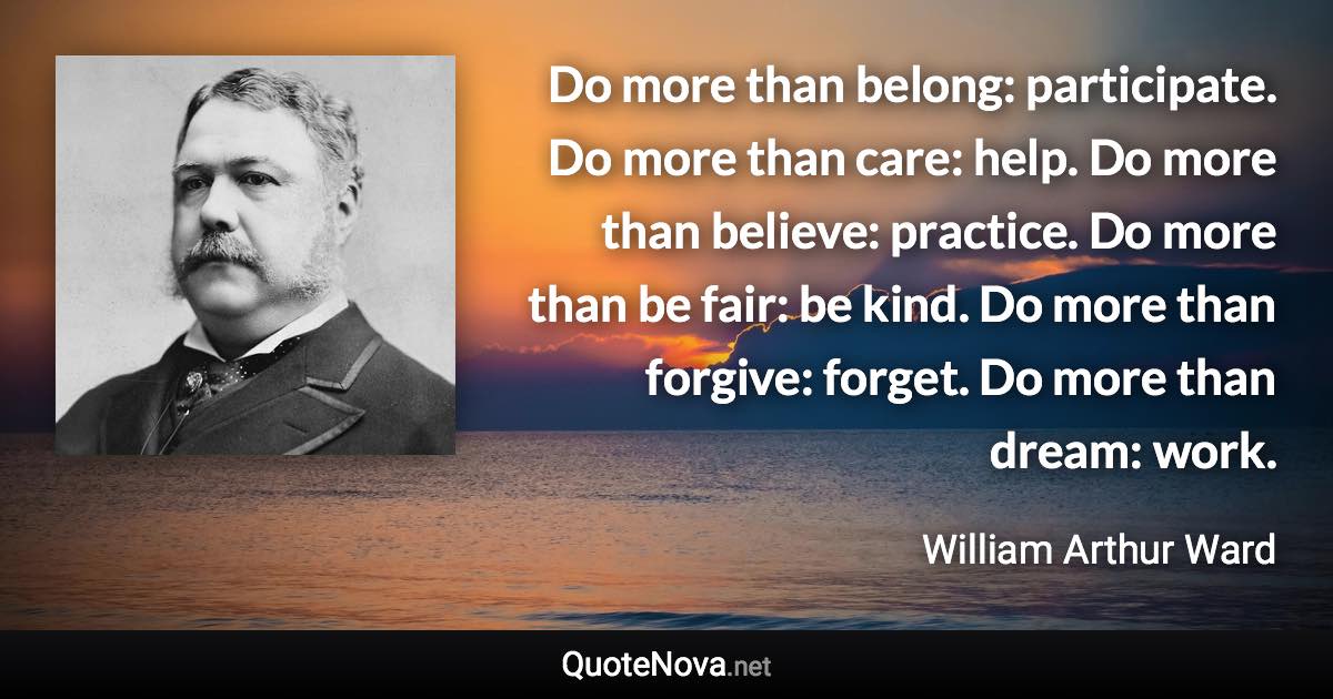 ‎Do more than belong: participate. Do more than care: help. Do more than believe: practice. Do more than be fair: be kind. Do more than forgive: forget. Do more than dream: work. - William Arthur Ward quote