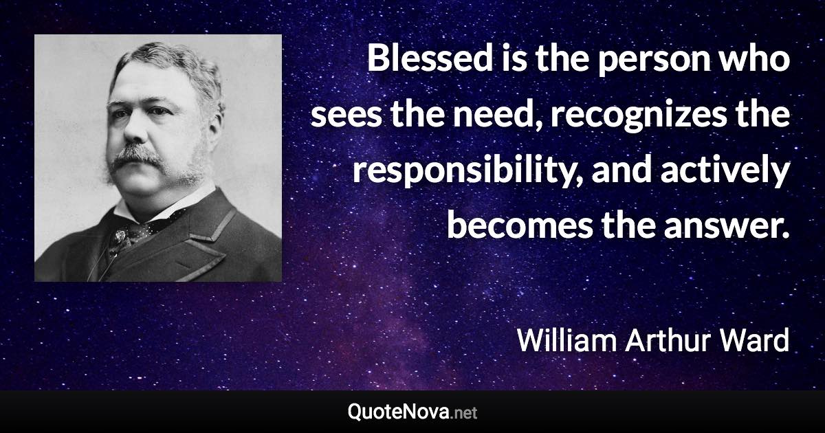 Blessed is the person who sees the need, recognizes the responsibility, and actively becomes the answer. - William Arthur Ward quote