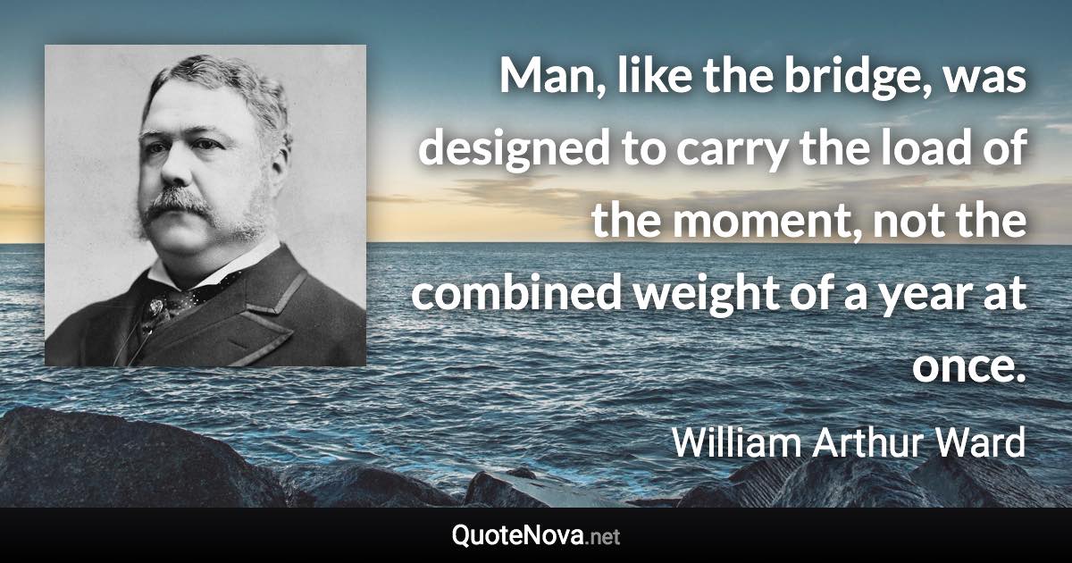 Man, like the bridge, was designed to carry the load of the moment, not the combined weight of a year at once. - William Arthur Ward quote