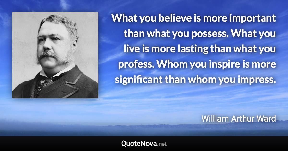 What you believe is more important than what you possess. What you live is more lasting than what you profess. Whom you inspire is more significant than whom you impress. - William Arthur Ward quote