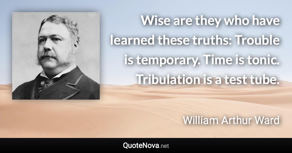 Wise are they who have learned these truths: Trouble is temporary. Time is tonic. Tribulation is a test tube. - William Arthur Ward quote