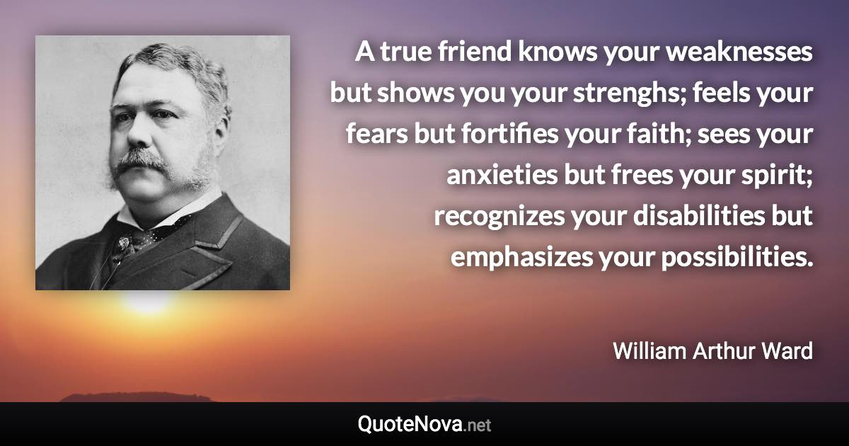 A true friend knows your weaknesses but shows you your strenghs; feels your fears but fortifies your faith; sees your anxieties but frees your spirit; recognizes your disabilities but emphasizes your possibilities. - William Arthur Ward quote