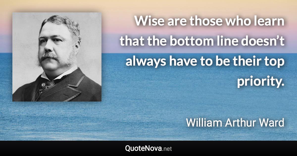 Wise are those who learn that the bottom line doesn’t always have to be their top priority. - William Arthur Ward quote