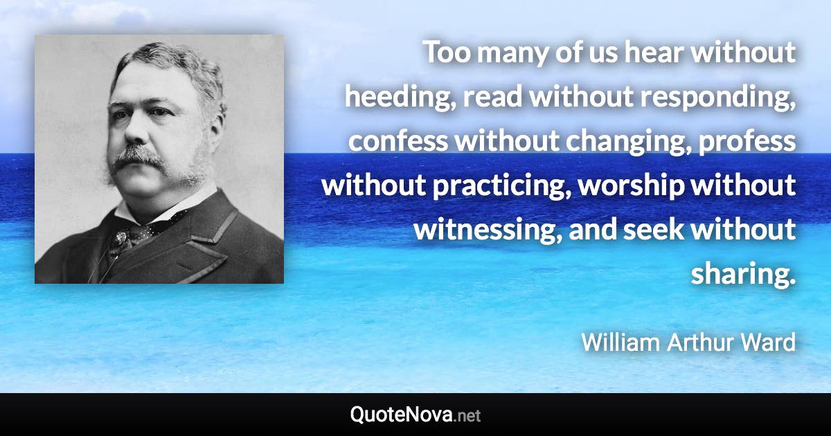 Too many of us hear without heeding, read without responding, confess without changing, profess without practicing, worship without witnessing, and seek without sharing. - William Arthur Ward quote