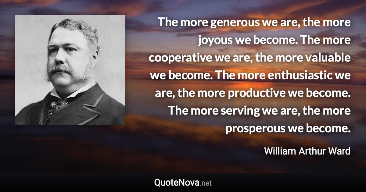 The more generous we are, the more joyous we become. The more cooperative we are, the more valuable we become. The more enthusiastic we are, the more productive we become. The more serving we are, the more prosperous we become. - William Arthur Ward quote