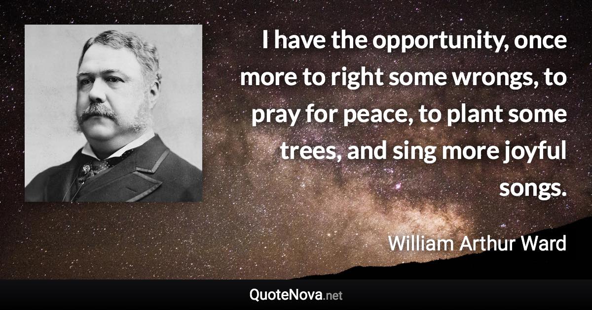 I have the opportunity, once more to right some wrongs, to pray for peace, to plant some trees, and sing more joyful songs. - William Arthur Ward quote