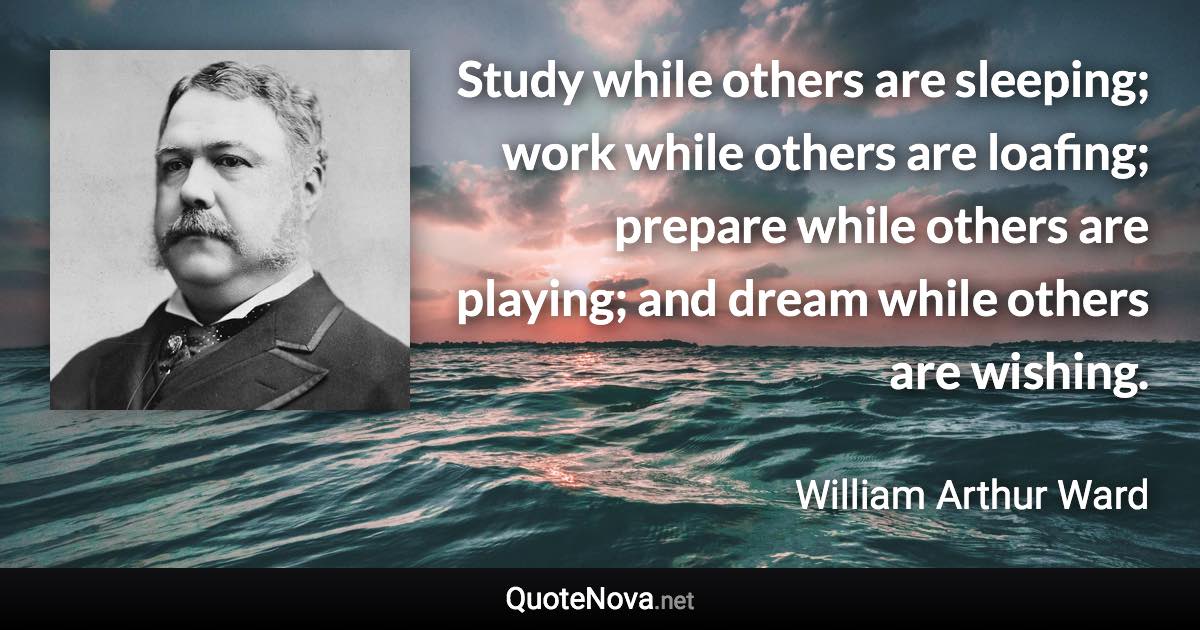 Study while others are sleeping; work while others are loafing; prepare while others are playing; and dream while others are wishing. - William Arthur Ward quote