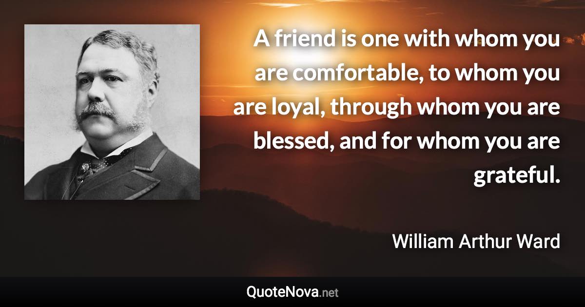 A friend is one with whom you are comfortable, to whom you are loyal, through whom you are blessed, and for whom you are grateful. - William Arthur Ward quote