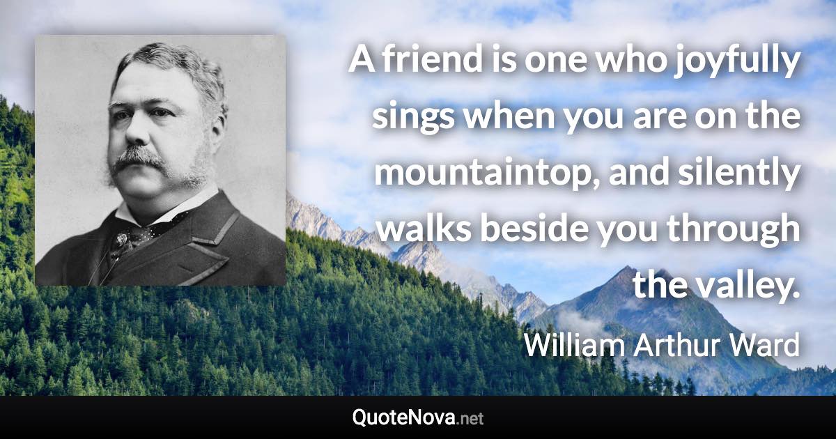 A friend is one who joyfully sings when you are on the mountaintop, and silently walks beside you through the valley. - William Arthur Ward quote