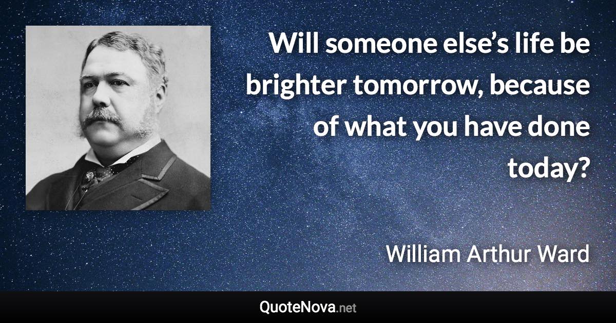 Will someone else’s life be brighter tomorrow, because of what you have done today? - William Arthur Ward quote