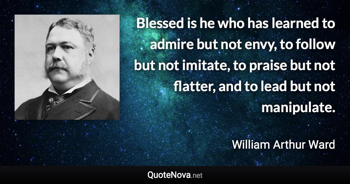 Blessed is he who has learned to admire but not envy, to follow but not imitate, to praise but not flatter, and to lead but not manipulate. - William Arthur Ward quote