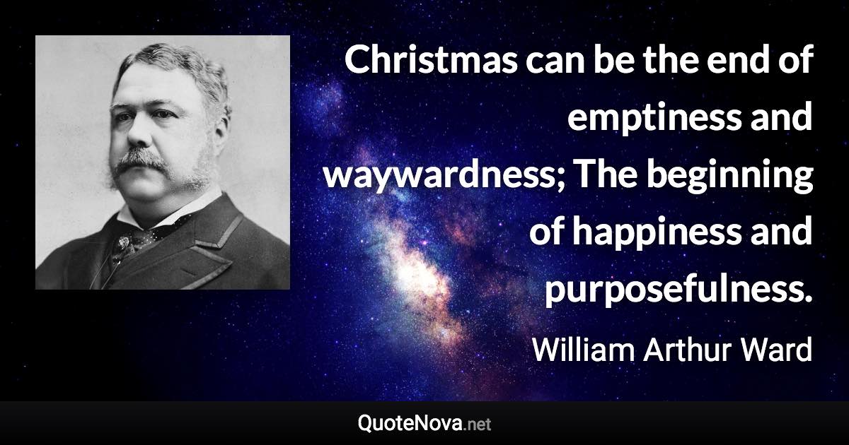 Christmas can be the end of emptiness and waywardness; The beginning of happiness and purposefulness. - William Arthur Ward quote