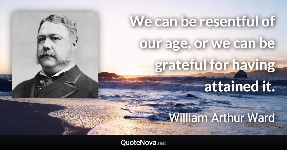 We can be resentful of our age, or we can be grateful for having attained it. - William Arthur Ward quote